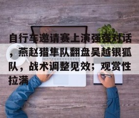 爱游戏-包含自行车邀请赛上演强强对话，燕赵猎隼队翻盘吴越银狐队，战术调整见效；观赏性拉满的词条